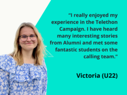 I really enjoyed my experience in the Telethon Campaign. I have heard many interesting stories from Alumni and met some fantastic students on the calling team. Victoria (U22)